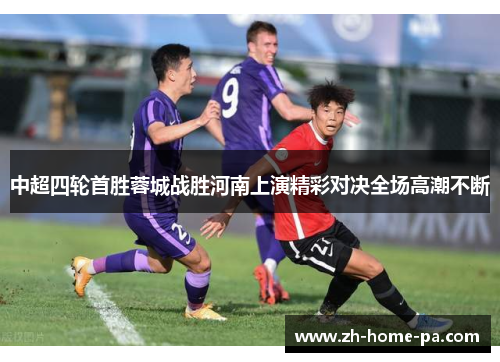 中超四轮首胜蓉城战胜河南上演精彩对决全场高潮不断