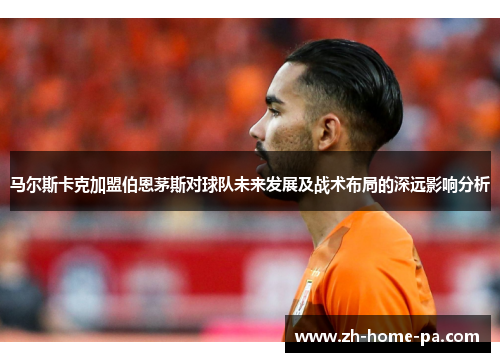 马尔斯卡克加盟伯恩茅斯对球队未来发展及战术布局的深远影响分析