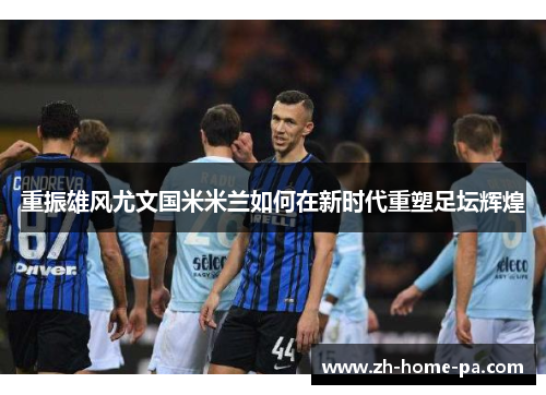 重振雄风尤文国米米兰如何在新时代重塑足坛辉煌