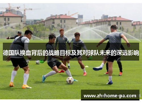 德国队换血背后的战略目标及其对球队未来的深远影响