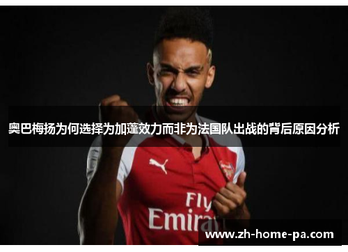 奥巴梅扬为何选择为加蓬效力而非为法国队出战的背后原因分析