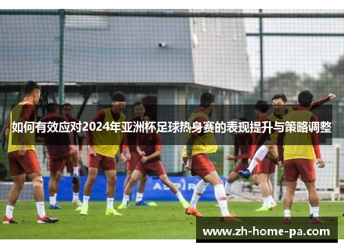 如何有效应对2024年亚洲杯足球热身赛的表现提升与策略调整