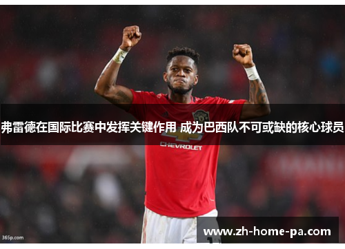 弗雷德在国际比赛中发挥关键作用 成为巴西队不可或缺的核心球员