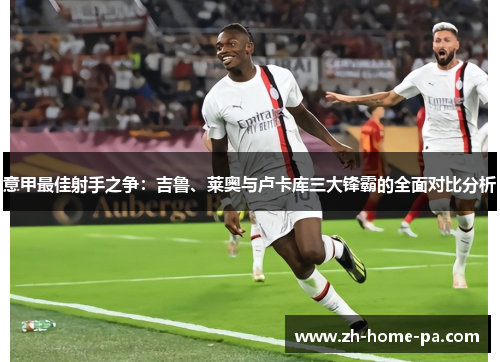 意甲最佳射手之争：吉鲁、莱奥与卢卡库三大锋霸的全面对比分析