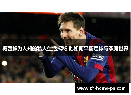 梅西鲜为人知的私人生活揭秘 他如何平衡足球与家庭世界