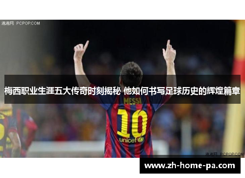 梅西职业生涯五大传奇时刻揭秘 他如何书写足球历史的辉煌篇章