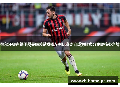 恰尔汗奥卢德甲战曼联关键发挥左右比赛走向成为胜负分水岭核心之战 恰尔汗奥卢德甲战曼联关键发挥左右比赛走向成为胜负分水岭核心之战