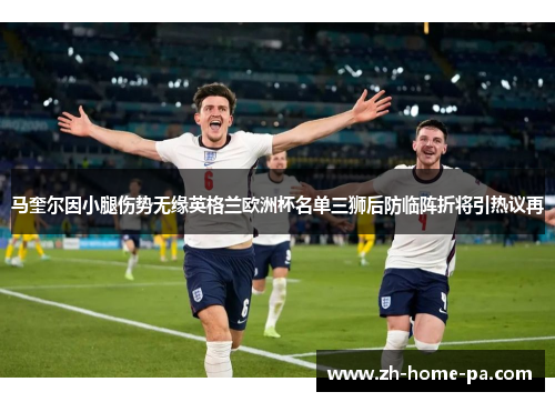 马奎尔因小腿伤势无缘英格兰欧洲杯名单三狮后防临阵折将引热议再